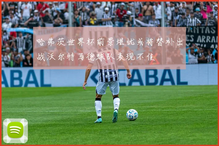 哈弗茨世界杯前景堪忧或将替补出战沃尔特马德球队表现不佳