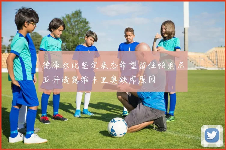 德泽尔比坚定表态希望留住帕利尼亚并透露维卡里奥缺席原因
