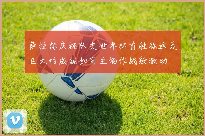 萨拉赫庆祝队史世界杯首胜称这是巨大的成就如同主场作战般激动