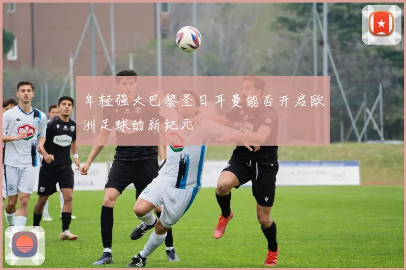 年轻强大巴黎圣日耳曼能否开启欧洲足球的新纪元