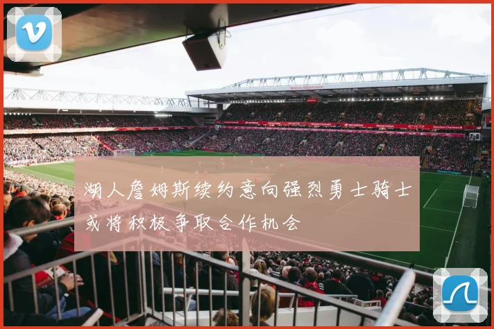 湖人詹姆斯续约意向强烈勇士骑士或将积极争取合作机会