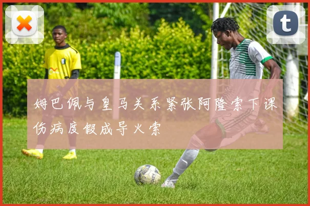 姆巴佩与皇马关系紧张阿隆索下课伤病度假成导火索