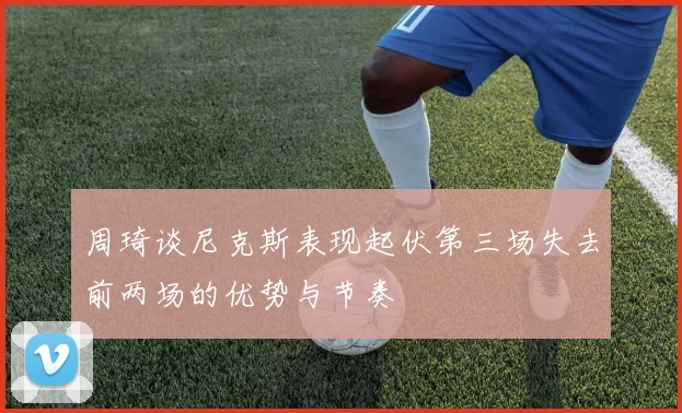 周琦谈尼克斯表现起伏第三场失去前两场的优势与节奏