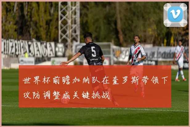 世界杯前瞻加纳队在奎罗斯带领下攻防调整成关键挑战