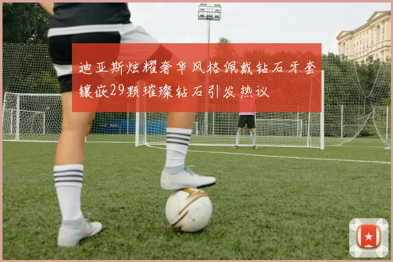 迪亚斯炫耀奢华风格佩戴钻石牙套镶嵌29颗璀璨钻石引发热议