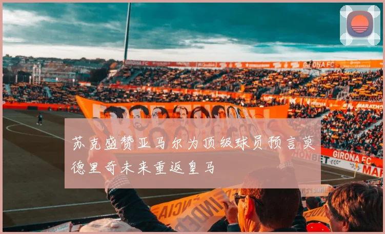 苏克盛赞亚马尔为顶级球员预言莫德里奇未来重返皇马