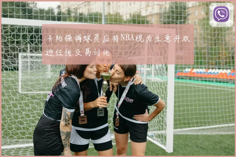 卡约强调球员应将NBA视为生意并欢迎任何交易讨论